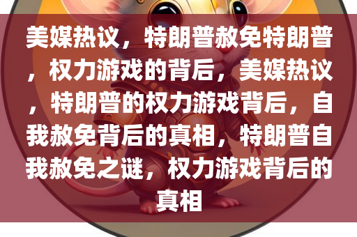 美媒热议，特朗普赦免特朗普，权力游戏的背后，美媒热议，特朗普的权力游戏背后，自我赦免背后的真相，特朗普自我赦免之谜，权力游戏背后的真相