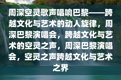 周深空灵歌声唱响巴黎——跨越文化与艺术的动人旋律，周深巴黎演唱会，跨越文化与艺术的空灵之声，周深巴黎演唱会，空灵之声跨越文化与艺术之界