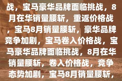 8月在华销量腰斩，宝马重返价格战——豪华品牌的竞争与挑战，宝马豪华品牌面临挑战，8月在华销量腰斩，重返价格战，宝马8月销量腰斩，豪华品牌竞争加剧，宝马卷入价格战