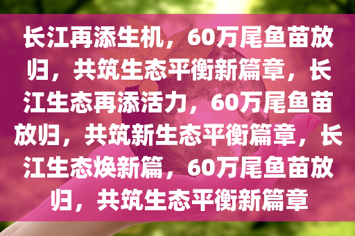 长江再添生机，60万尾鱼苗放归，共筑生态平衡新篇章，长江生态再添活力，60万尾鱼苗放归，共筑新生态平衡篇章，长江生态焕新篇，60万尾鱼苗放归，共筑生态平衡新篇章