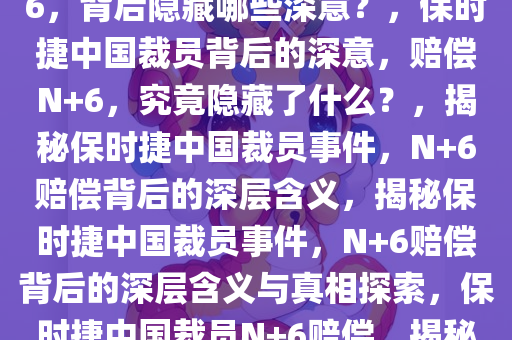 保时捷中国被曝裁员，赔偿N+6，背后隐藏哪些深意？，保时捷中国裁员背后的深意，赔偿N+6，究竟隐藏了什么？，揭秘保时捷中国裁员事件，N+6赔偿背后的深层含义，揭秘保时捷中国裁员事件，N+6赔偿背后的深层含义与真相探索，保时捷中国裁员N+6赔偿，揭秘背后的深层含义与真相