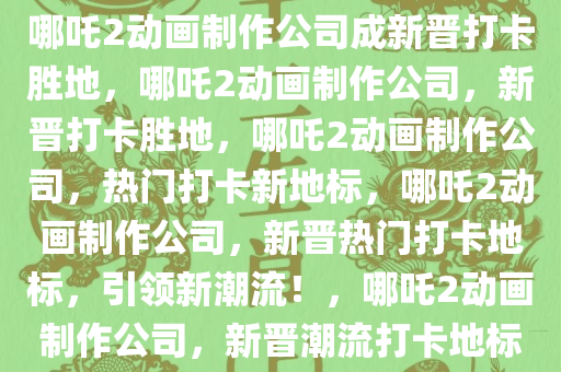 哪吒2动画制作公司成新晋打卡胜地，哪吒2动画制作公司，新晋打卡胜地，哪吒2动画制作公司，热门打卡新地标，哪吒2动画制作公司，新晋热门打卡地标，引领新潮流！，哪吒2动画制作公司，新晋潮流打卡地标