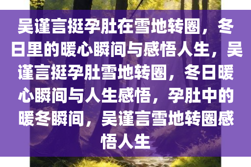 吴谨言挺孕肚在雪地转圈，冬日里的暖心瞬间与感悟人生，吴谨言挺孕肚雪地转圈，冬日暖心瞬间与人生感悟，孕肚中的暖冬瞬间，吴谨言雪地转圈感悟人生