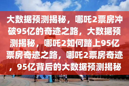 大数据预测揭秘，哪吒2票房冲破95亿的奇迹之路，大数据预测揭秘，哪吒2如何踏上95亿票房奇迹之路，哪吒2票房奇迹，95亿背后的大数据预测揭秘