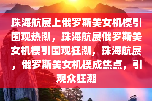 珠海航展上俄罗斯美女机模引围观热潮，珠海航展俄罗斯美女机模引围观狂潮，珠海航展，俄罗斯美女机模成焦点，引观众狂潮