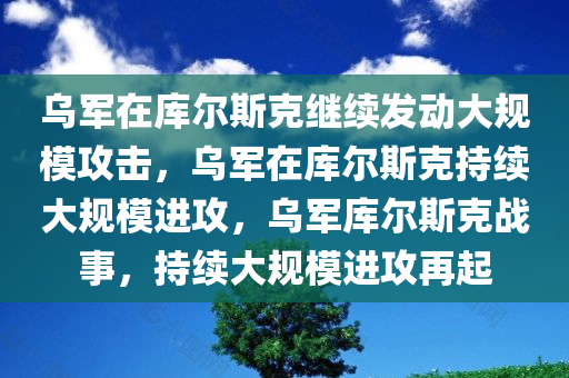 乌军在库尔斯克继续发动大规模攻击，乌军在库尔斯克持续大规模进攻，乌军库尔斯克战事，持续大规模进攻再起