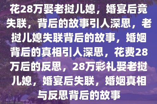 花28万娶老挝儿媳，婚宴后竟失联，背后的故事引人深思，老挝儿媳失联背后的故事，婚姻背后的真相引人深思，花费28万后的反思，28万彩礼娶老挝儿媳，婚宴后失联，婚姻真相与反思背后的故事