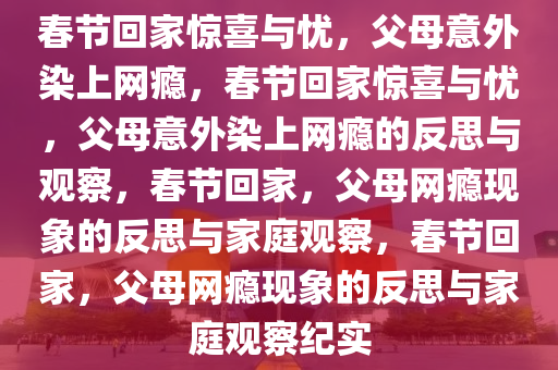 春节回家惊喜与忧，父母意外染上网瘾，春节回家惊喜与忧，父母意外染上网瘾的反思与观察，春节回家，父母网瘾现象的反思与家庭观察，春节回家，父母网瘾现象的反思与家庭观察纪实