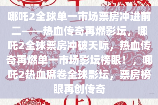 哪吒2全球单一市场票房冲进前二——热血传奇再燃影坛，哪吒2全球票房冲破天际，热血传奇再燃单一市场影坛榜眼！，哪吒2热血席卷全球影坛，票房榜眼再创传奇