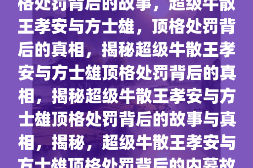 超级牛散王孝安与方士雄，顶格处罚背后的故事，超级牛散王孝安与方士雄，顶格处罚背后的真相，揭秘超级牛散王孝安与方士雄顶格处罚背后的真相，揭秘超级牛散王孝安与方士雄顶格处罚背后的故事与真相，揭秘，超级牛散王孝安与方士雄顶格处罚背后的内幕故事