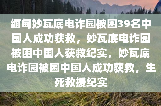 缅甸妙瓦底电诈园被困39名中国人成功获救，妙瓦底电诈园被困中国人获救纪实，妙瓦底电诈园被困中国人成功获救，生死救援纪实