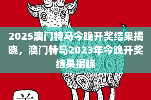 2025澳门特马今晚开奖结果揭晓，澳门特马2023年今晚开奖结果揭晓