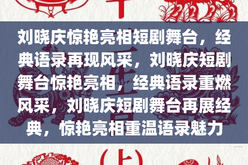 刘晓庆惊艳亮相短剧舞台，经典语录再现风采，刘晓庆短剧舞台惊艳亮相，经典语录重燃风采，刘晓庆短剧舞台再展经典，惊艳亮相重温语录魅力