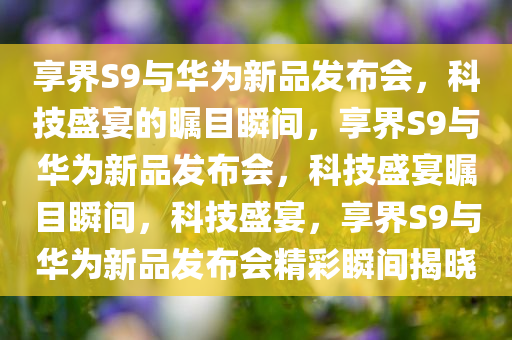 享界S9与华为新品发布会，科技盛宴的瞩目瞬间，享界S9与华为新品发布会，科技盛宴瞩目瞬间，科技盛宴，享界S9与华为新品发布会精彩瞬间揭晓