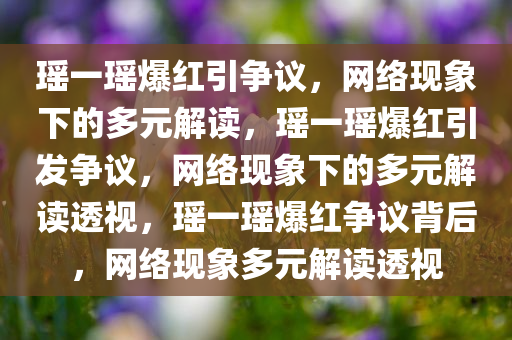 瑶一瑶爆红引争议，网络现象下的多元解读，瑶一瑶爆红引发争议，网络现象下的多元解读透视，瑶一瑶爆红争议背后，网络现象多元解读透视