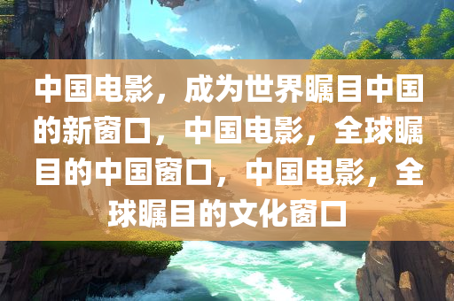 中国电影，成为世界瞩目中国的新窗口，中国电影，全球瞩目的中国窗口，中国电影，全球瞩目的文化窗口