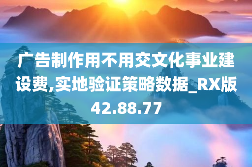 广告制作用不用交文化事业建设费,实地验证策略数据_RX版42.88.77