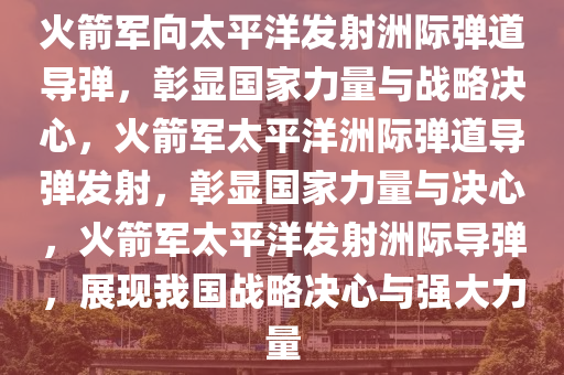 火箭军向太平洋发射洲际弹道导弹，彰显国家力量与战略决心，火箭军太平洋洲际弹道导弹发射，彰显国家力量与决心，火箭军太平洋发射洲际导弹，展现我国战略决心与强大力量