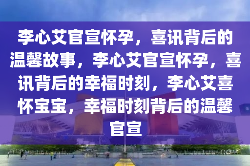 李心艾官宣怀孕，喜讯背后的温馨故事，李心艾官宣怀孕，喜讯背后的幸福时刻，李心艾喜怀宝宝，幸福时刻背后的温馨官宣