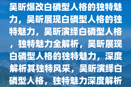 吴昕爆改白磷型人格的独特魅力，吴昕展现白磷型人格的独特魅力，吴昕演绎白磷型人格，独特魅力全解析