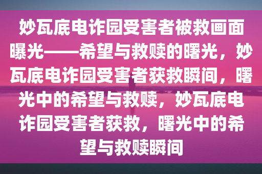 妙瓦底电诈园受害者被救画面曝光——希望与救赎的曙光，妙瓦底电诈园受害者获救瞬间，曙光中的希望与救赎，妙瓦底电诈园受害者获救，曙光中的希望与救赎瞬间