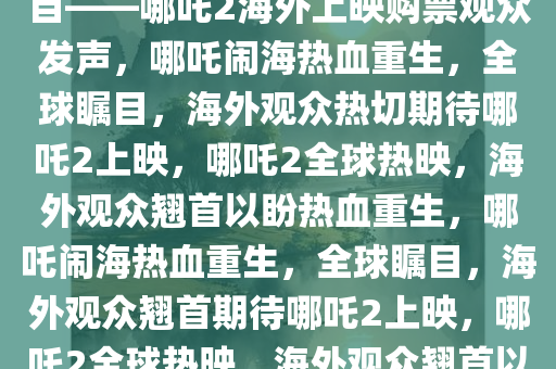 哪吒闹海，热血重生，全球瞩目——哪吒2海外上映购票观众发声，哪吒闹海热血重生，全球瞩目，海外观众热切期待哪吒2上映，哪吒2全球热映，海外观众翘首以盼热血重生，哪吒闹海热血重生，全球瞩目，海外观众翘首期待哪吒2上映，哪吒2全球热映，海外观众翘首以盼热血重生