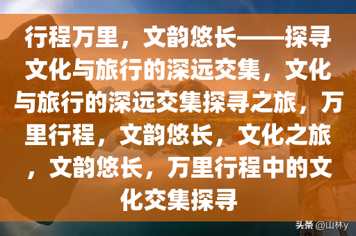 行程万里，文韵悠长——探寻文化与旅行的深远交集，文化与旅行的深远交集探寻之旅，万里行程，文韵悠长，文化之旅，文韵悠长，万里行程中的文化交集探寻