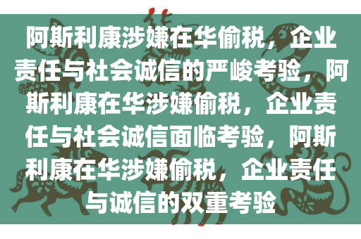 阿斯利康涉嫌在华偷税，企业责任与社会诚信的严峻考验，阿斯利康在华涉嫌偷税，企业责任与社会诚信面临考验，阿斯利康在华涉嫌偷税，企业责任与诚信的双重考验