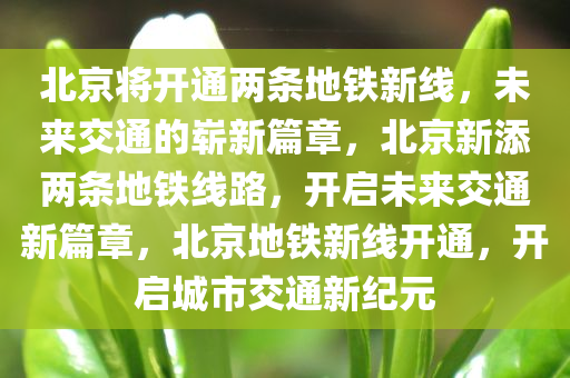 北京将开通两条地铁新线，未来交通的崭新篇章，北京新添两条地铁线路，开启未来交通新篇章，北京地铁新线开通，开启城市交通新纪元