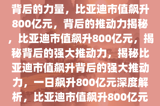 比亚迪市值一日飙升800亿元背后的力量，比亚迪市值飙升800亿元，背后的推动力揭秘，比亚迪市值飙升800亿元，揭秘背后的强大推动力，揭秘比亚迪市值飙升背后的强大推动力，一日飙升800亿元深度解析，比亚迪市值飙升800亿元，揭秘背后的强大推动力