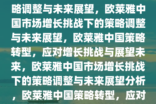 欧莱雅中国市场遇增长挑战，策略调整与未来展望，欧莱雅中国市场增长挑战下的策略调整与未来展望，欧莱雅中国策略转型，应对增长挑战与展望未来，欧莱雅中国市场增长挑战下的策略调整与未来展望分析，欧莱雅中国策略转型，应对增长挑战与未来展望分析