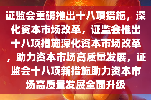 证监会重磅推出十八项措施，深化资本市场改革，证监会推出十八项措施深化资本市场改革，助力资本市场高质量发展，证监会十八项新措施助力资本市场高质量发展全面升级