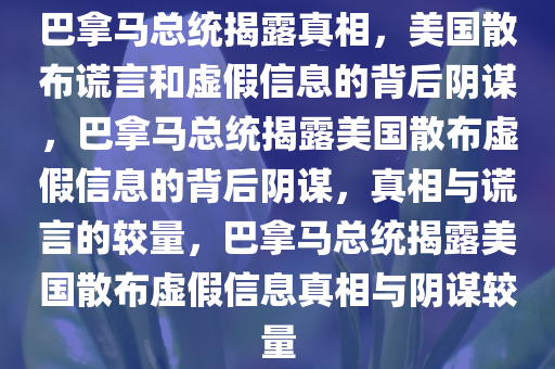 巴拿马总统揭露真相，美国散布谎言和虚假信息的背后阴谋，巴拿马总统揭露美国散布虚假信息的背后阴谋，真相与谎言的较量，巴拿马总统揭露美国散布虚假信息真相与阴谋较量