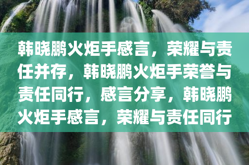 韩晓鹏火炬手感言，荣耀与责任并存，韩晓鹏火炬手荣誉与责任同行，感言分享，韩晓鹏火炬手感言，荣耀与责任同行