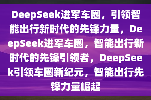 DeepSeek进军车圈，引领智能出行新时代的先锋力量，DeepSeek进军车圈，智能出行新时代的先锋引领者，DeepSeek引领车圈新纪元，智能出行先锋力量崛起