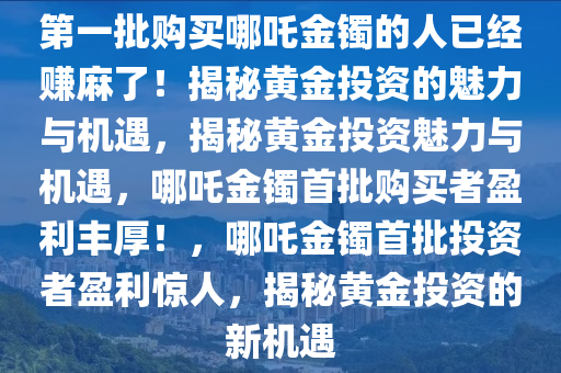 第一批购买哪吒金镯的人已经赚麻了！揭秘黄金投资的魅力与机遇，揭秘黄金投资魅力与机遇，哪吒金镯首批购买者盈利丰厚！，哪吒金镯首批投资者盈利惊人，揭秘黄金投资的新机遇