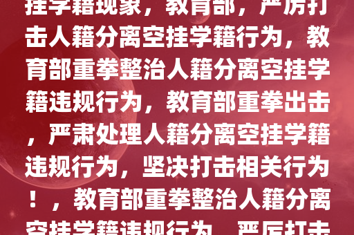 教育部，严肃处理人籍分离空挂学籍现象，教育部，严厉打击人籍分离空挂学籍行为，教育部重拳整治人籍分离空挂学籍违规行为，教育部重拳出击，严肃处理人籍分离空挂学籍违规行为，坚决打击相关行为！，教育部重拳整治人籍分离空挂学籍违规行为，严厉打击相关违规现象