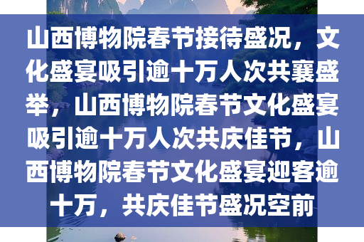 山西博物院春节接待盛况，文化盛宴吸引逾十万人次共襄盛举，山西博物院春节文化盛宴吸引逾十万人次共庆佳节，山西博物院春节文化盛宴迎客逾十万，共庆佳节盛况空前