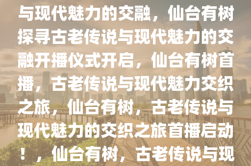 仙台有树开播，探寻古老传说与现代魅力的交融，仙台有树探寻古老传说与现代魅力的交融开播仪式开启，仙台有树首播，古老传说与现代魅力交织之旅，仙台有树，古老传说与现代魅力的交织之旅首播启动！，仙台有树，古老传说与现代魅力交织之旅首播启幕