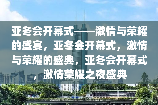 亚冬会开幕式——激情与荣耀的盛宴，亚冬会开幕式，激情与荣耀的盛典，亚冬会开幕式，激情荣耀之夜盛典