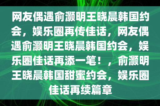 网友偶遇俞灏明王晓晨韩国约会，娱乐圈再传佳话，网友偶遇俞灏明王晓晨韩国约会，娱乐圈佳话再添一笔！，俞灏明王晓晨韩国甜蜜约会，娱乐圈佳话再续篇章