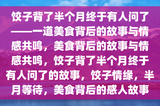 饺子背了半个月终于有人问了——一道美食背后的故事与情感共鸣，美食背后的故事与情感共鸣，饺子背了半个月终于有人问了的故事，饺子情缘，半月等待，美食背后的感人故事