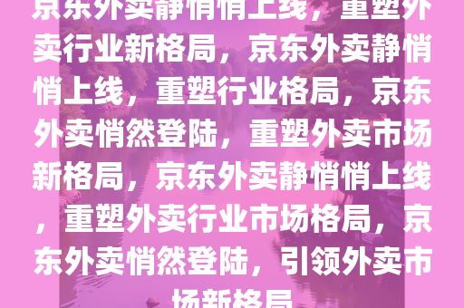 京东外卖静悄悄上线，重塑外卖行业新格局，京东外卖静悄悄上线，重塑行业格局，京东外卖悄然登陆，重塑外卖市场新格局，京东外卖静悄悄上线，重塑外卖行业市场格局，京东外卖悄然登陆，引领外卖市场新格局