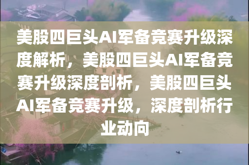 美股四巨头AI军备竞赛升级深度解析，美股四巨头AI军备竞赛升级深度剖析，美股四巨头AI军备竞赛升级，深度剖析行业动向