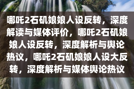 哪吒2石矶娘娘人设反转，深度解读与媒体评价，哪吒2石矶娘娘人设反转，深度解析与舆论热议，哪吒2石矶娘娘人设大反转，深度解析与媒体舆论热议