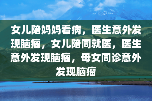 女儿陪妈妈看病，医生意外发现脑瘤，女儿陪同就医，医生意外发现脑瘤，母女同诊意外发现脑瘤