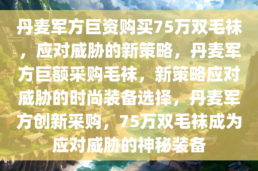 丹麦军方巨资购买75万双毛袜，应对威胁的新策略，丹麦军方巨额采购毛袜，新策略应对威胁的时尚装备选择，丹麦军方创新采购，75万双毛袜成为应对威胁的神秘装备