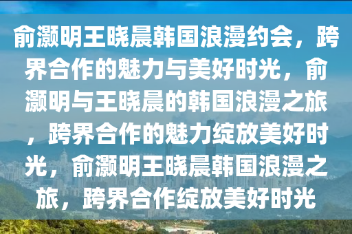 俞灏明王晓晨韩国浪漫约会，跨界合作的魅力与美好时光，俞灏明与王晓晨的韩国浪漫之旅，跨界合作的魅力绽放美好时光，俞灏明王晓晨韩国浪漫之旅，跨界合作绽放美好时光