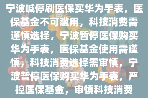 宁波喊停刷医保买华为手表，医保基金不可滥用，科技消费需谨慎选择，宁波暂停医保购买华为手表，医保基金使用需谨慎，科技消费选择需审慎，宁波暂停医保购买华为手表，严控医保基金，审慎科技消费