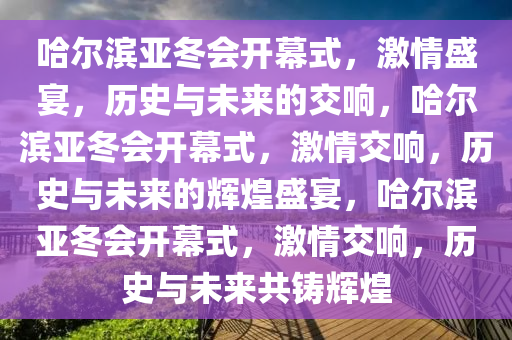 哈尔滨亚冬会开幕式，激情盛宴，历史与未来的交响，哈尔滨亚冬会开幕式，激情交响，历史与未来的辉煌盛宴，哈尔滨亚冬会开幕式，激情交响，历史与未来共铸辉煌